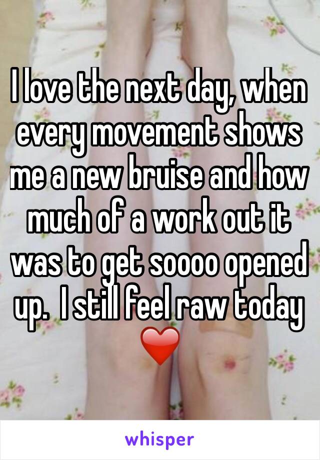 I love the next day, when every movement shows me a new bruise and how much of a work out it was to get soooo opened up.  I still feel raw today ❤️