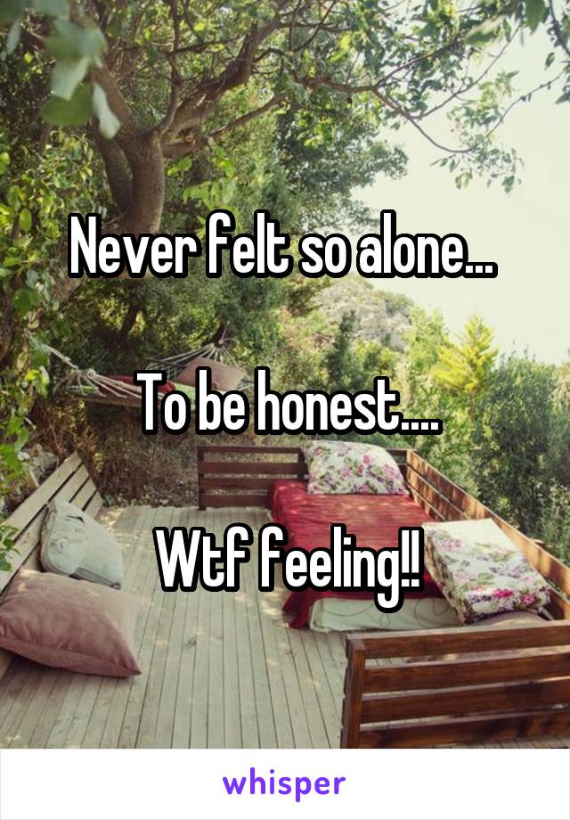 Never felt so alone... 

To be honest....

Wtf feeling!!