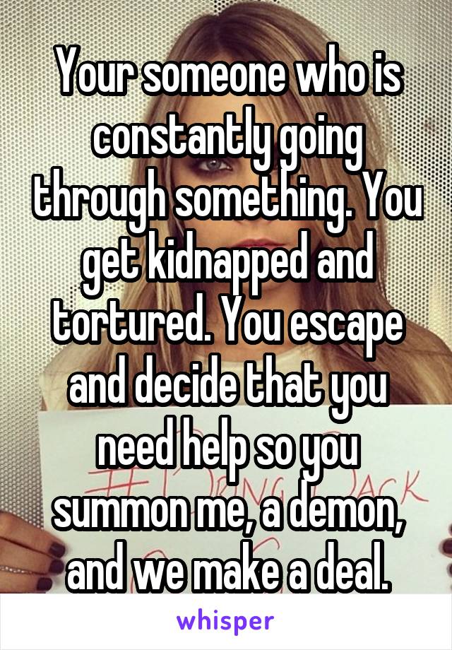 Your someone who is constantly going through something. You get kidnapped and tortured. You escape and decide that you need help so you summon me, a demon, and we make a deal.