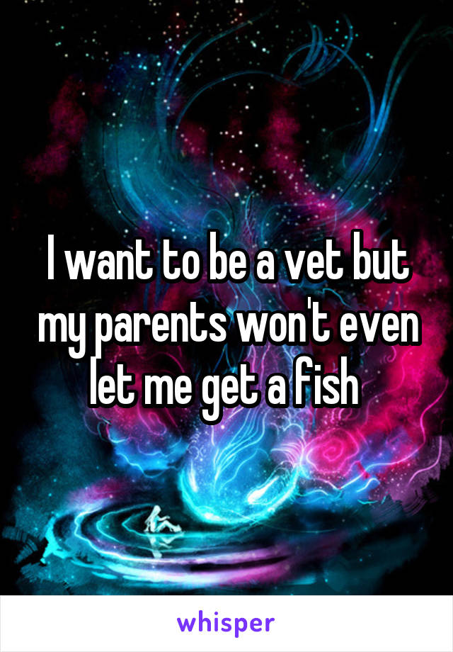 I want to be a vet but my parents won't even let me get a fish 