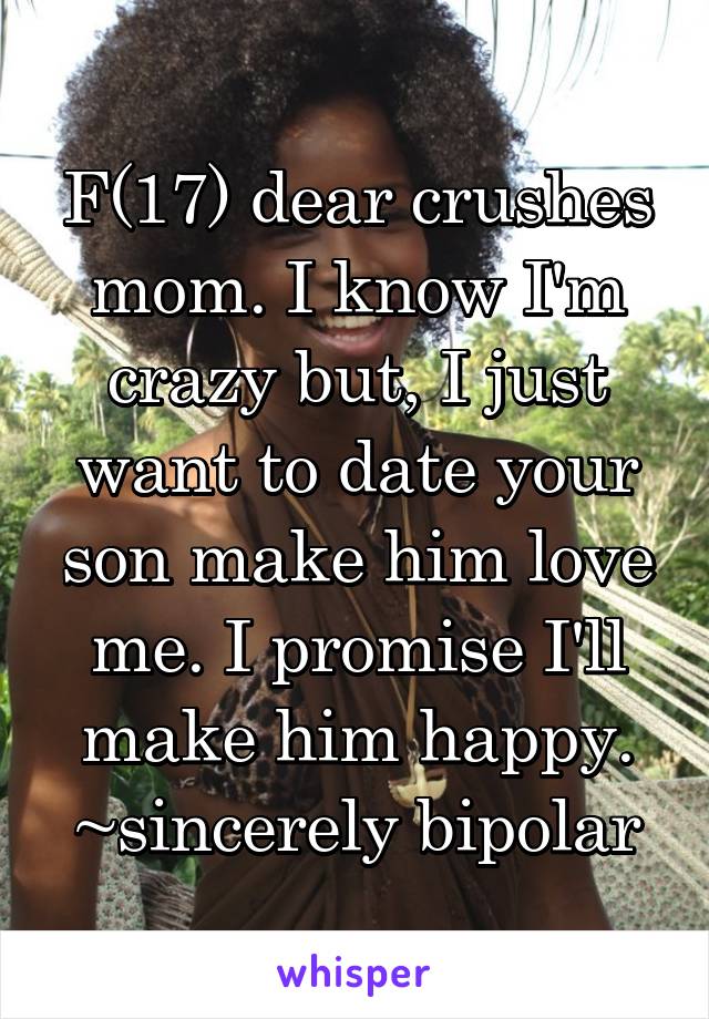 F(17) dear crushes mom. I know I'm crazy but, I just want to date your son make him love me. I promise I'll make him happy.
~sincerely bipolar