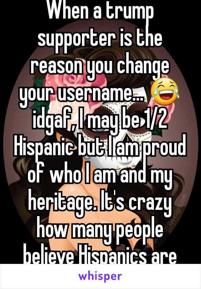 When a trump supporter is the reason you change your username... 😂 idgaf, I may be 1/2 Hispanic but I am proud of who I am and my heritage. It's crazy how many people believe Hispanics are criminals