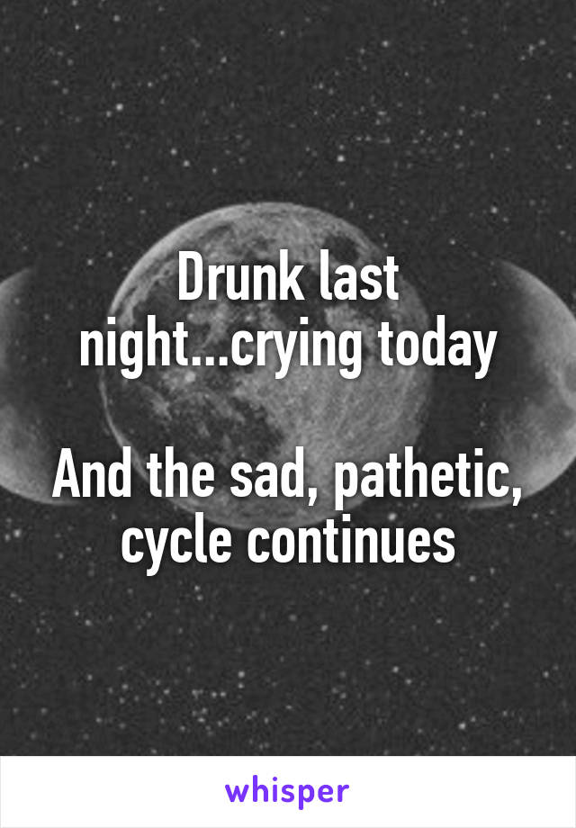 Drunk last night...crying today

And the sad, pathetic, cycle continues