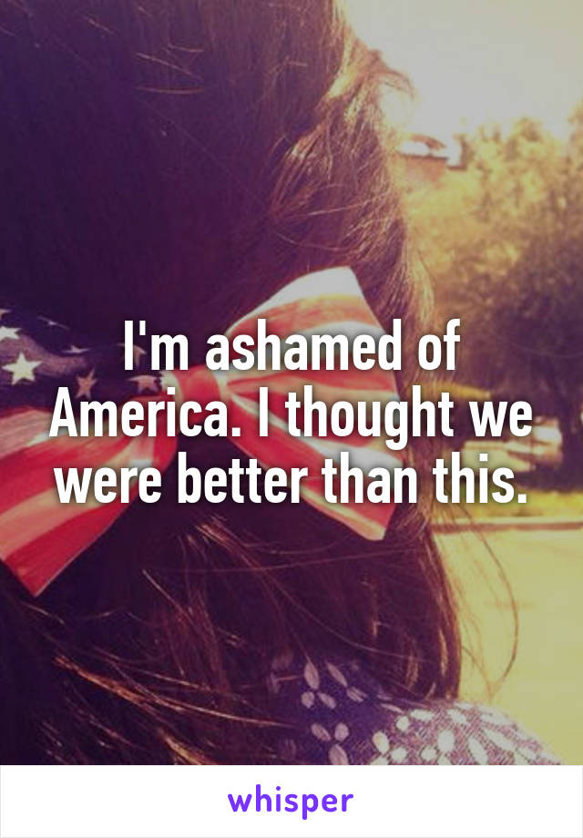 I'm ashamed of America. I thought we were better than this.