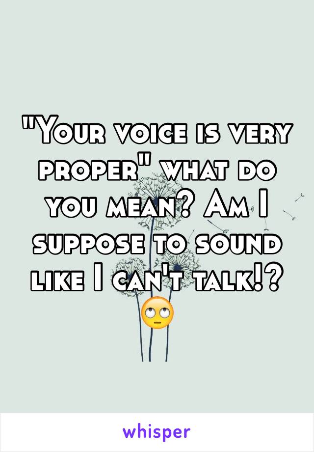 "Your voice is very proper" what do you mean? Am I suppose to sound like I can't talk!? 🙄