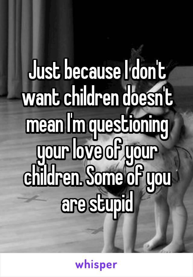 Just because I don't want children doesn't mean I'm questioning your love of your children. Some of you are stupid