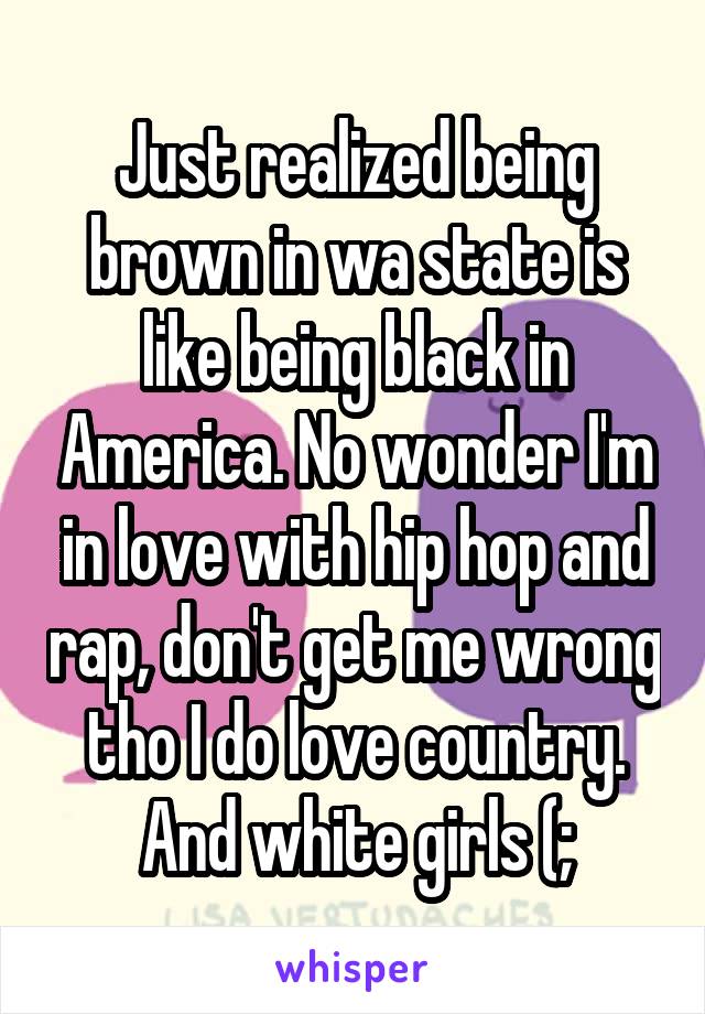 Just realized being brown in wa state is like being black in America. No wonder I'm in love with hip hop and rap, don't get me wrong tho I do love country. And white girls (;