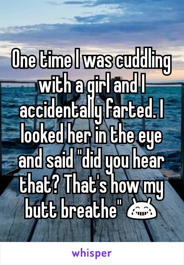 One time I was cuddling with a girl and I accidentally farted. I looked her in the eye and said "did you hear that? That's how my butt breathe" 😂