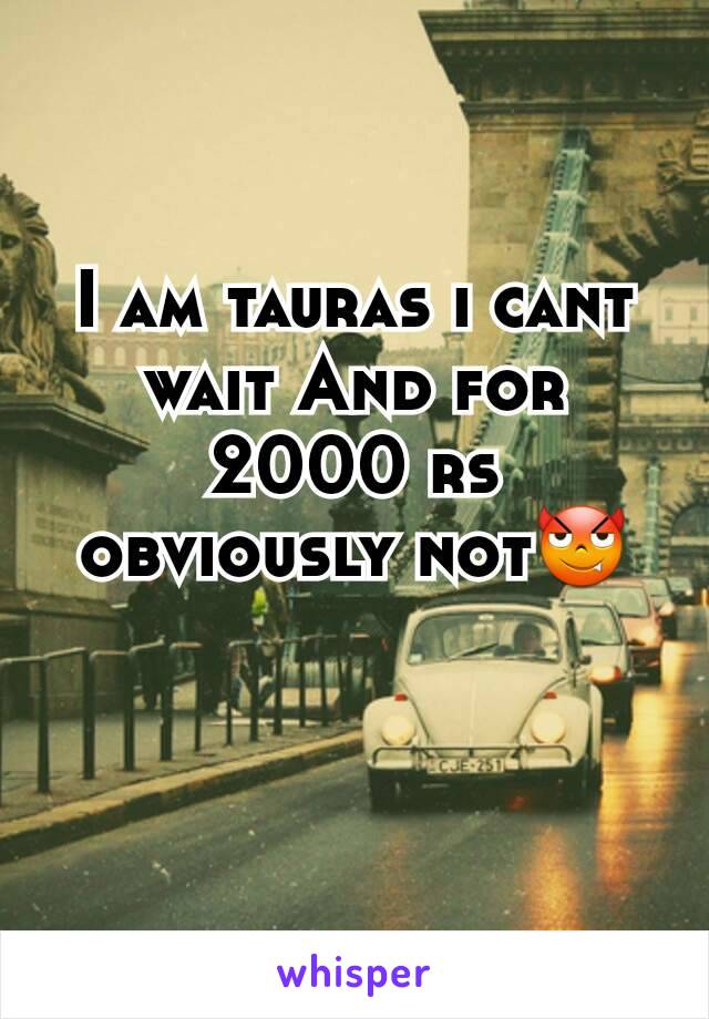 I am tauras i cant wait And for 2000 rs obviously not😈