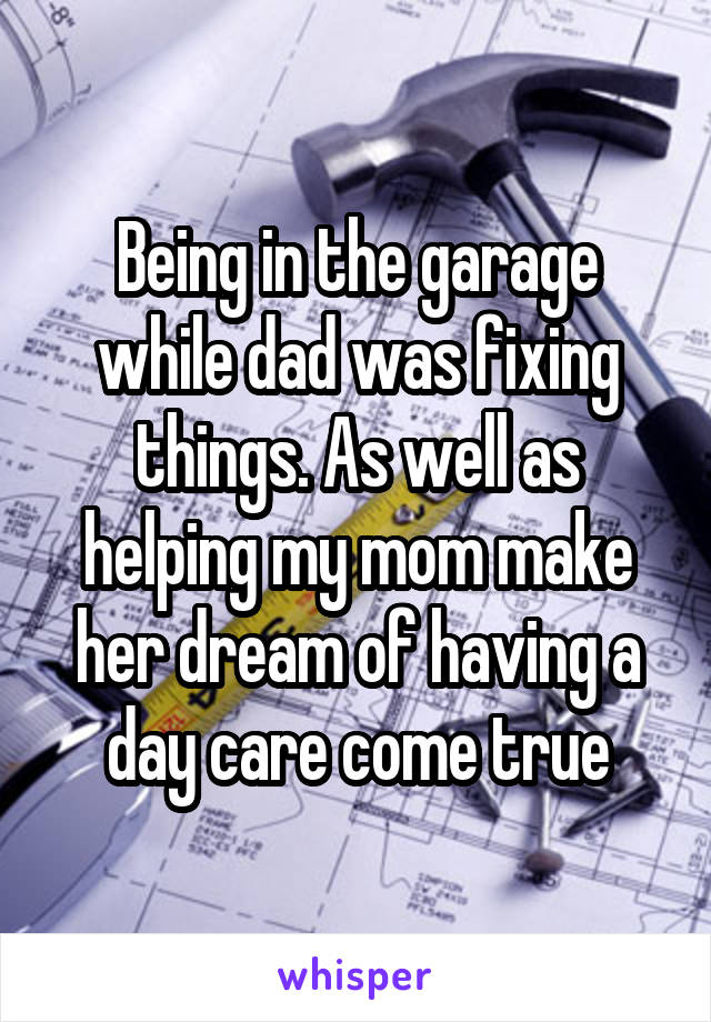 Being in the garage while dad was fixing things. As well as helping my mom make her dream of having a day care come true