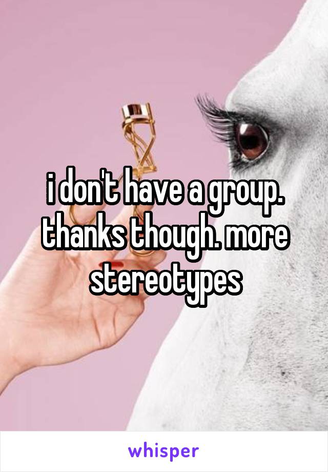 i don't have a group. thanks though. more stereotypes