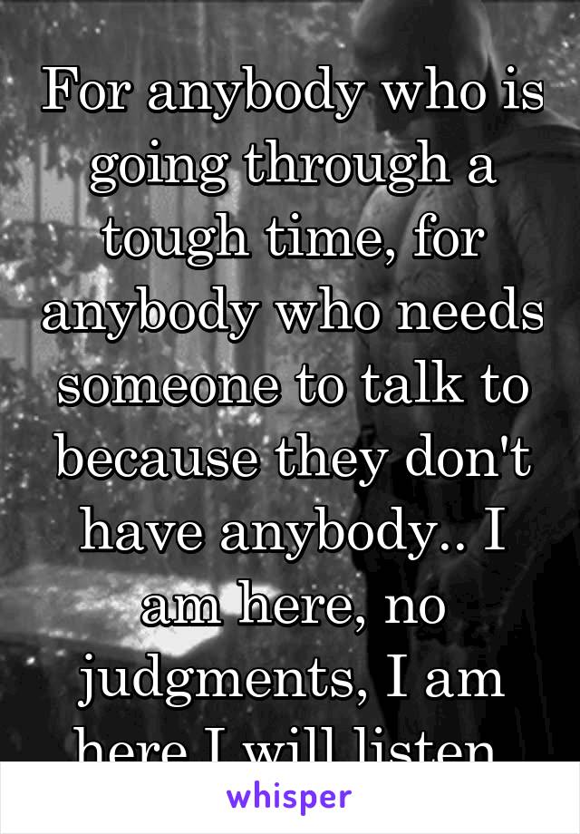 For anybody who is going through a tough time, for anybody who needs someone to talk to because they don't have anybody.. I am here, no judgments, I am here I will listen 