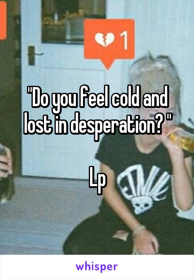 "Do you feel cold and lost in desperation? "

Lp