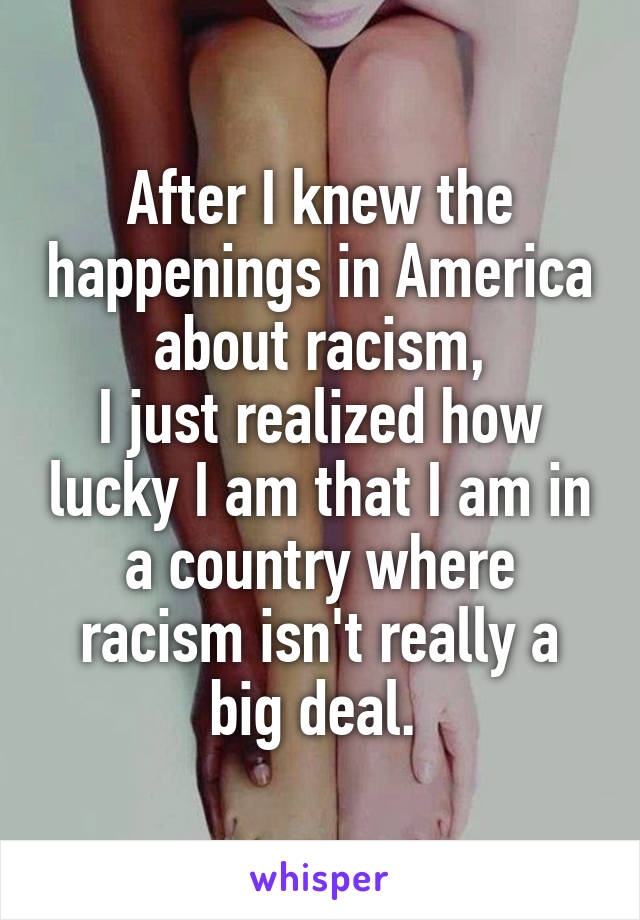 After I knew the happenings in America about racism,
I just realized how lucky I am that I am in a country where racism isn't really a big deal. 