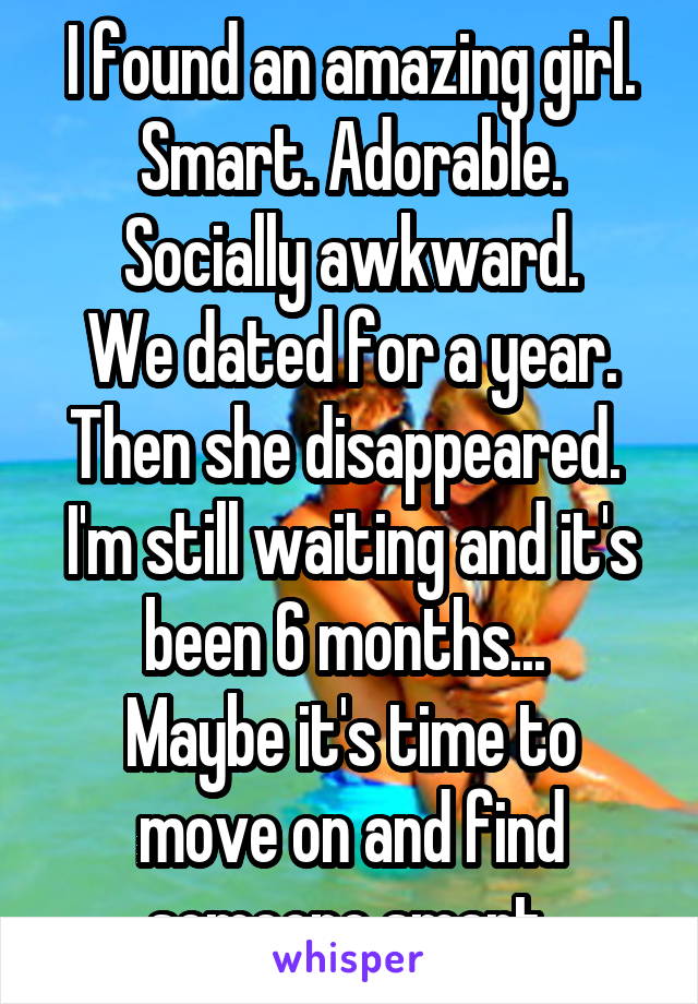 I found an amazing girl. Smart. Adorable. Socially awkward.
We dated for a year. Then she disappeared. 
I'm still waiting and it's been 6 months... 
Maybe it's time to move on and find someone smart.