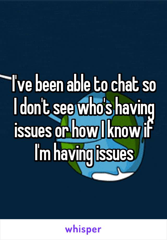 I've been able to chat so I don't see who's having issues or how I know if I'm having issues