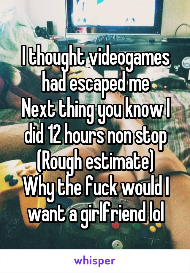 I thought videogames had escaped me
Next thing you know I did 12 hours non stop
(Rough estimate)
Why the fuck would I want a girlfriend lol