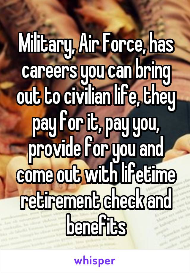 Military, Air Force, has careers you can bring out to civilian life, they pay for it, pay you, provide for you and come out with lifetime retirement check and benefits