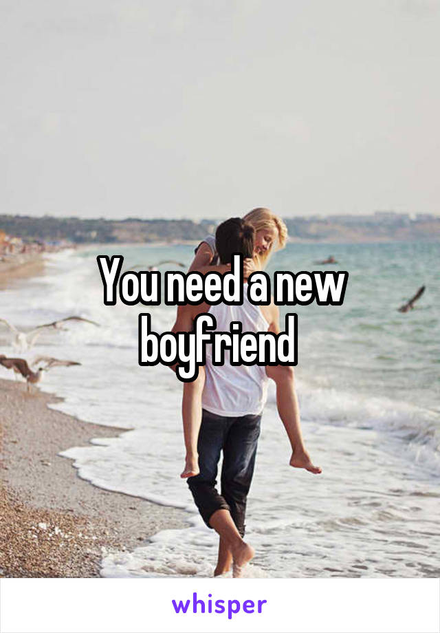 You need a new boyfriend 