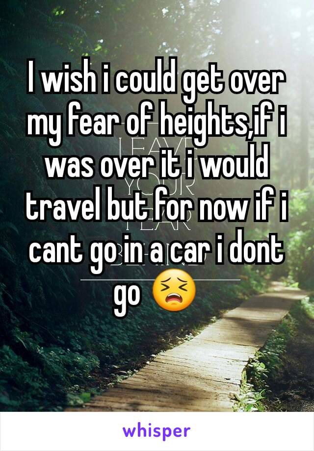 I wish i could get over my fear of heights,if i was over it i would travel but for now if i cant go in a car i dont go 😣