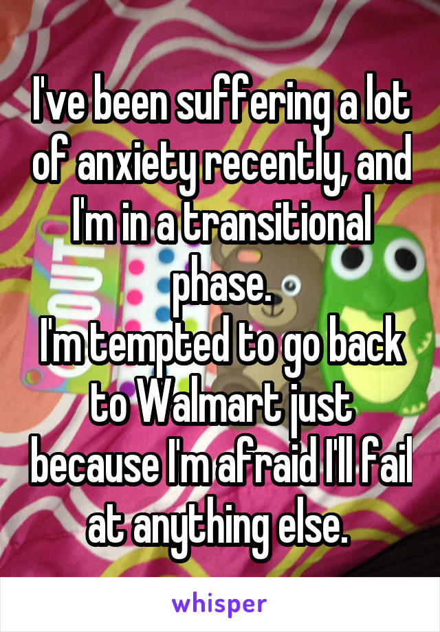 I've been suffering a lot of anxiety recently, and I'm in a transitional phase.
I'm tempted to go back to Walmart just because I'm afraid I'll fail at anything else. 