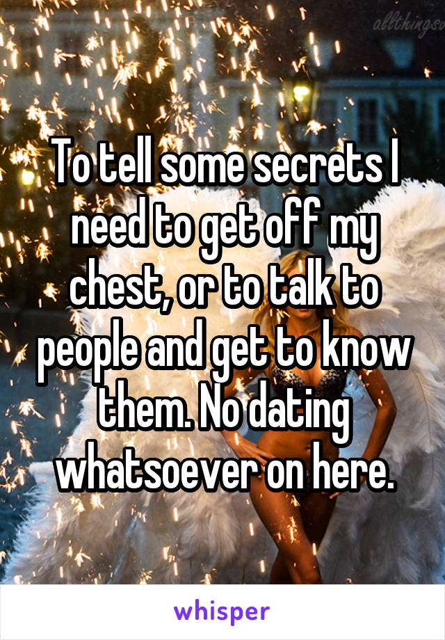 To tell some secrets I need to get off my chest, or to talk to people and get to know them. No dating whatsoever on here.