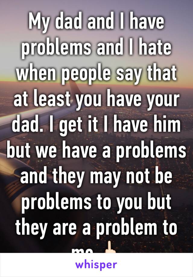 My dad and I have problems and I hate when people say that at least you have your dad. I get it I have him but we have a problems and they may not be problems to you but they are a problem to me 🖕🏻