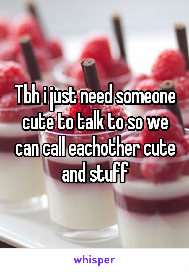 Tbh i just need someone cute to talk to so we can call eachother cute and stuff