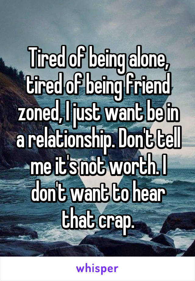 Tired of being alone, tired of being friend zoned, I just want be in a relationship. Don't tell me it's not worth. I don't want to hear that crap.