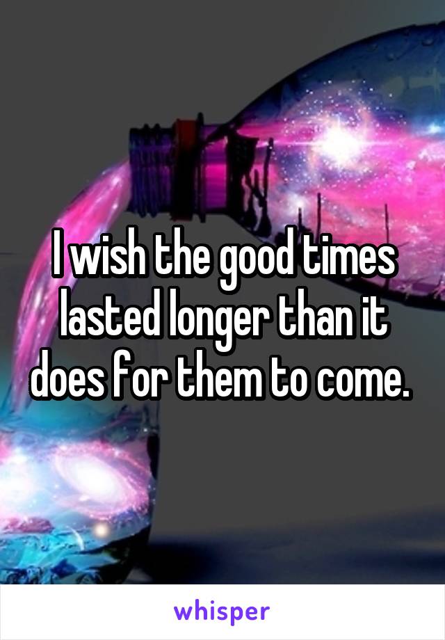 I wish the good times lasted longer than it does for them to come. 