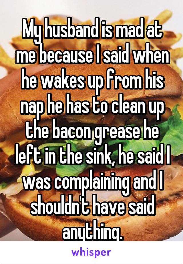 My husband is mad at me because I said when he wakes up from his nap he has to clean up the bacon grease he left in the sink, he said I was complaining and I shouldn't have said anything.