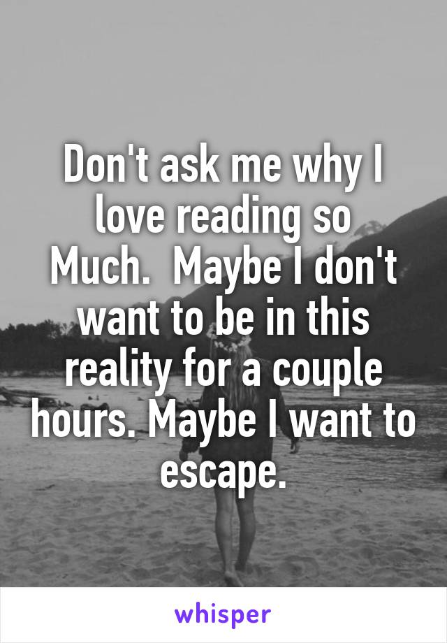 Don't ask me why I love reading so
Much.  Maybe I don't want to be in this reality for a couple hours. Maybe I want to escape.