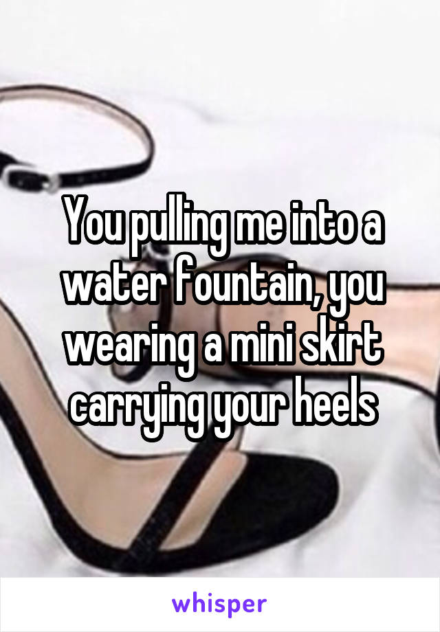 You pulling me into a water fountain, you wearing a mini skirt carrying your heels