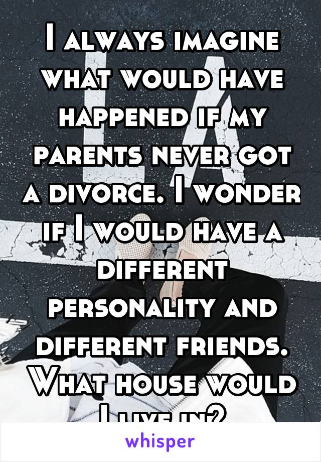 I always imagine what would have happened if my parents never got a divorce. I wonder if I would have a different personality and different friends. What house would I live in?