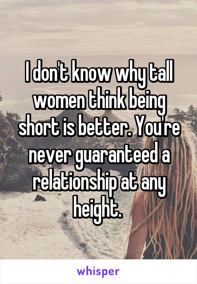 I don't know why tall women think being short is better. You're never guaranteed a relationship at any height. 