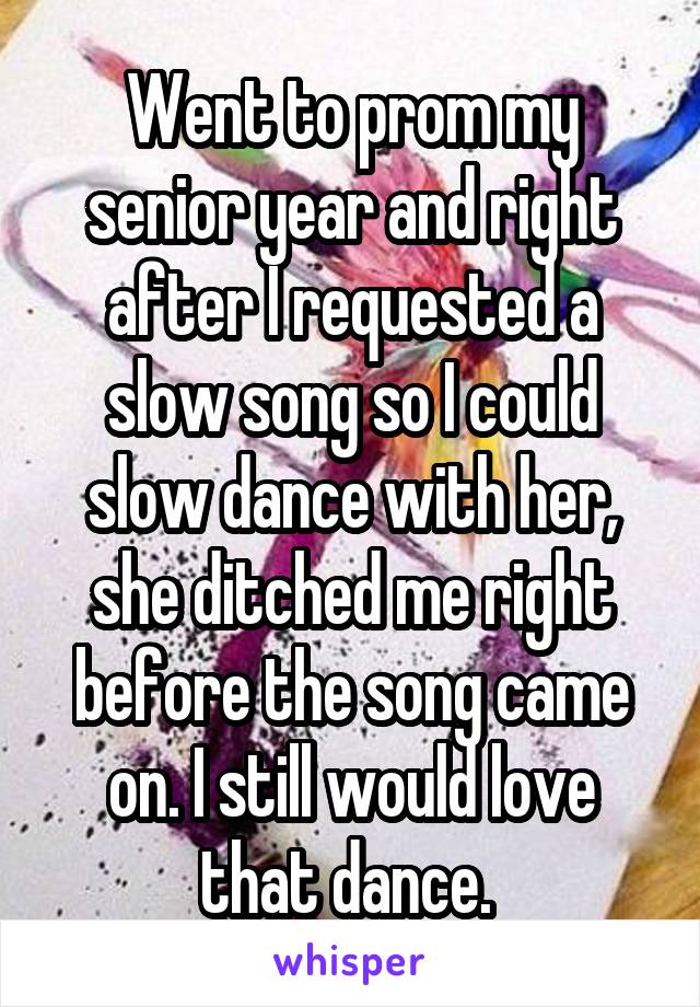 Went to prom my senior year and right after I requested a slow song so I could slow dance with her, she ditched me right before the song came on. I still would love that dance. 