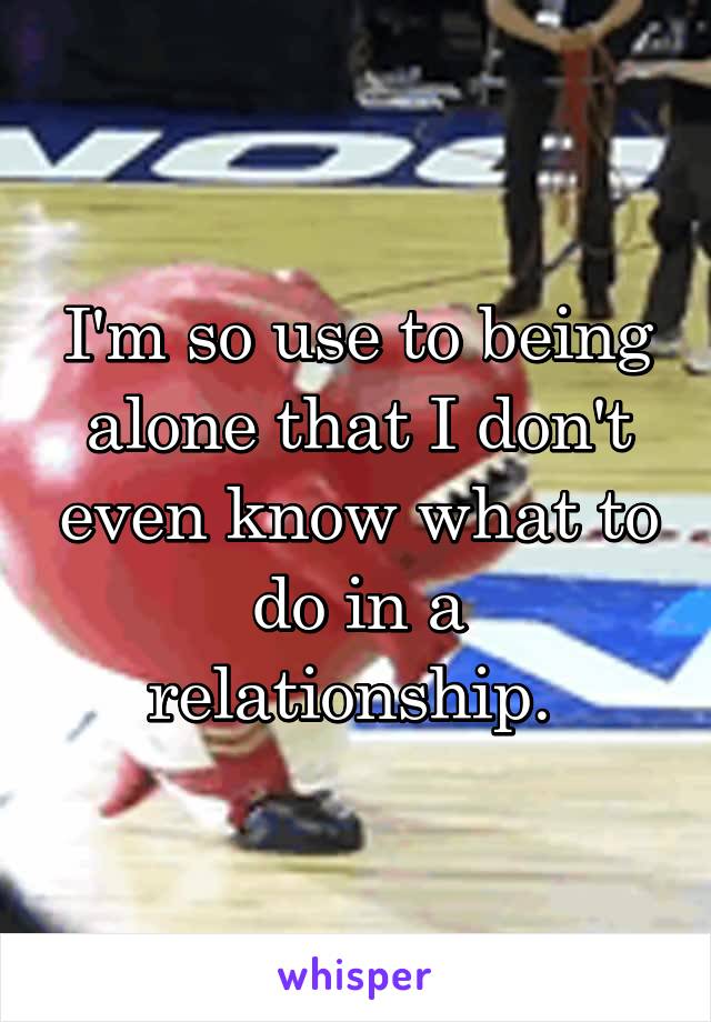 I'm so use to being alone that I don't even know what to do in a relationship. 