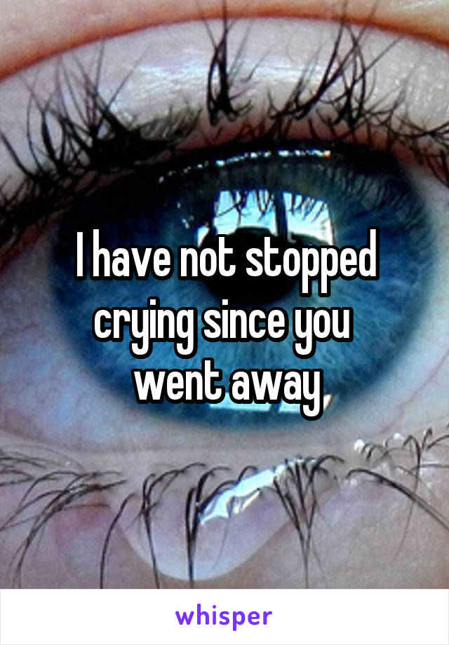 I have not stopped crying since you 
went away