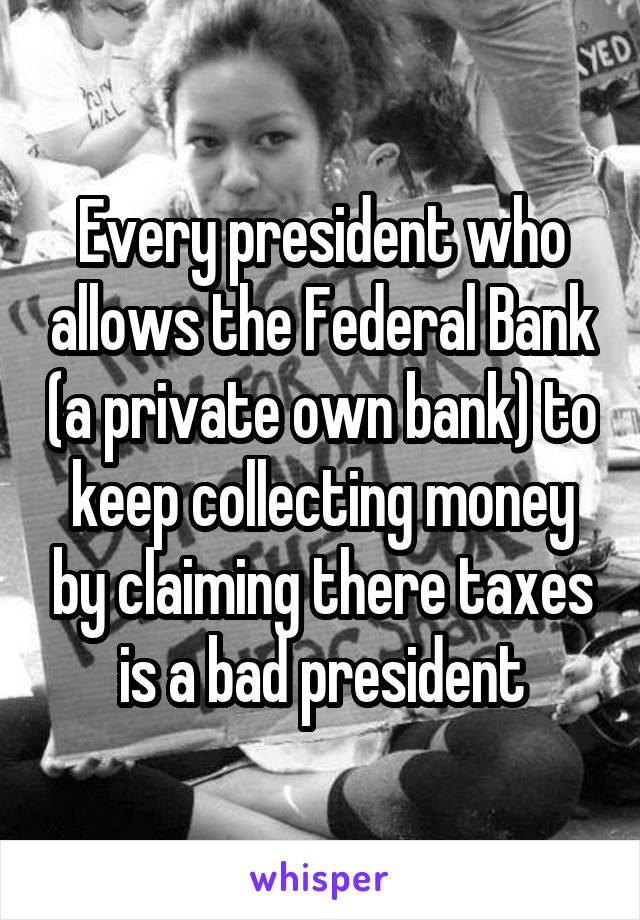 Every president who allows the Federal Bank (a private own bank) to keep collecting money by claiming there taxes is a bad president