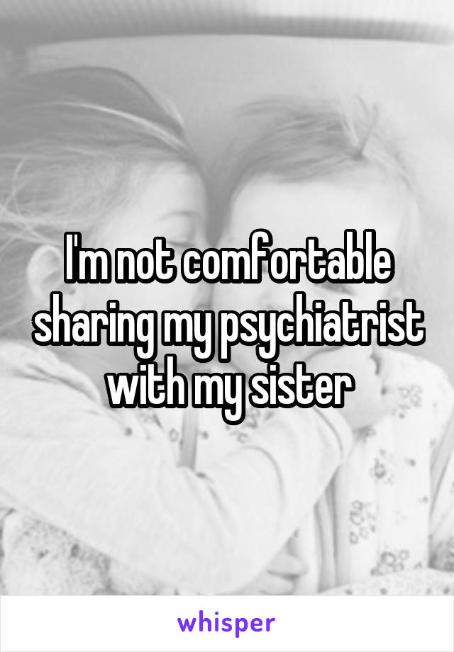 I'm not comfortable sharing my psychiatrist with my sister