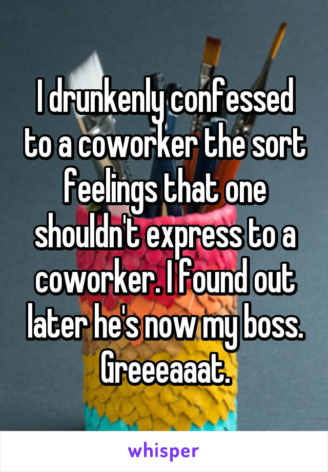 I drunkenly confessed to a coworker the sort feelings that one shouldn't express to a coworker. I found out later he's now my boss. Greeeaaat.