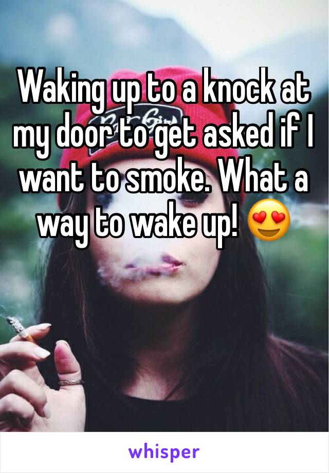 Waking up to a knock at my door to get asked if I want to smoke. What a way to wake up! 😍