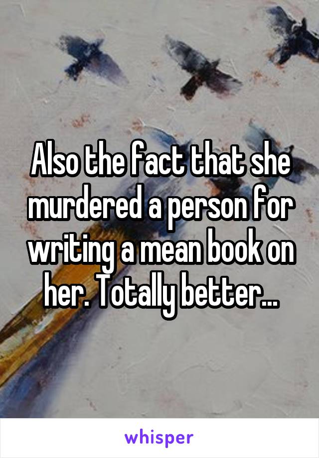 Also the fact that she murdered a person for writing a mean book on her. Totally better...