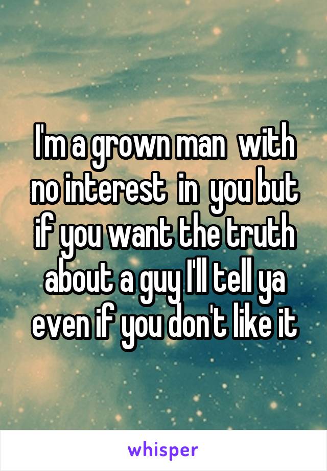 I'm a grown man  with no interest  in  you but if you want the truth about a guy I'll tell ya even if you don't like it