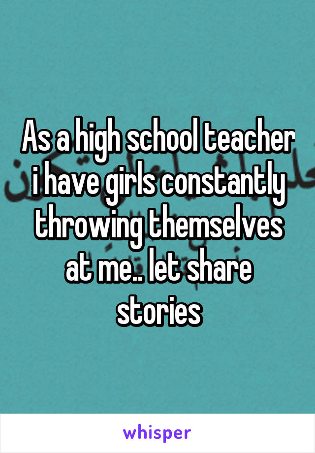 As a high school teacher i have girls constantly throwing themselves at me.. let share stories