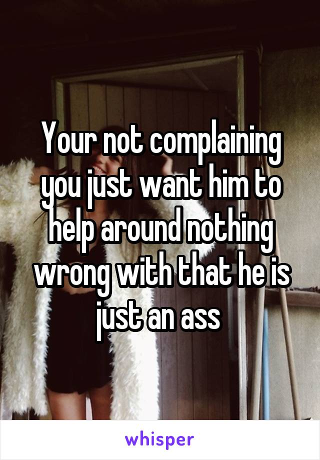 Your not complaining you just want him to help around nothing wrong with that he is just an ass 