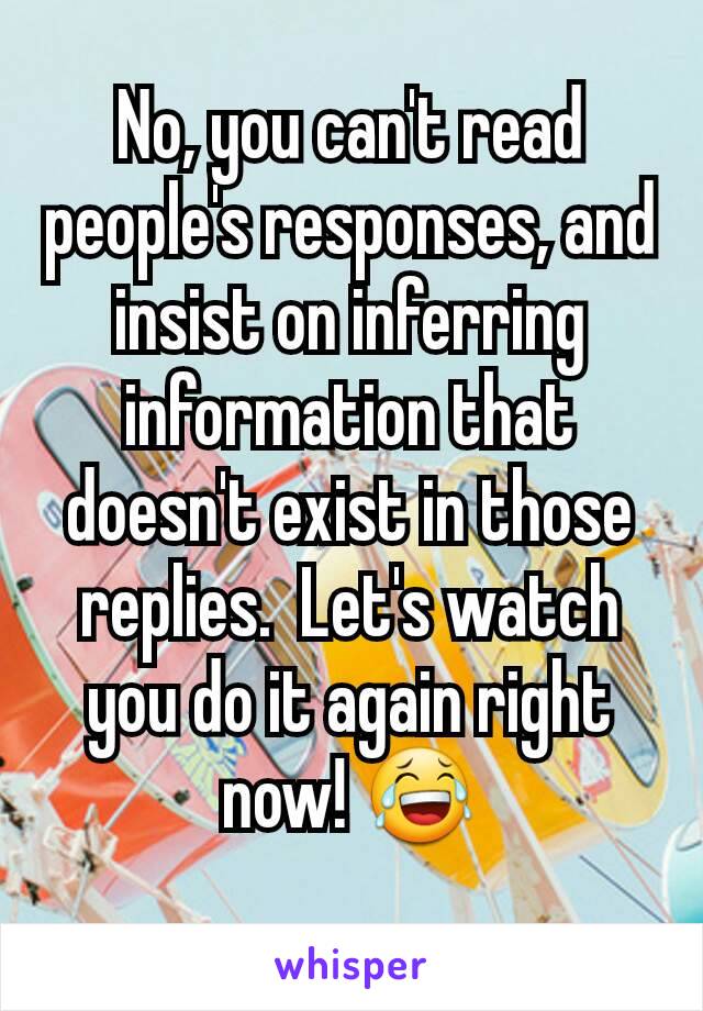 No, you can't read people's responses, and insist on inferring information that doesn't exist in those replies.  Let's watch you do it again right now! 😂
