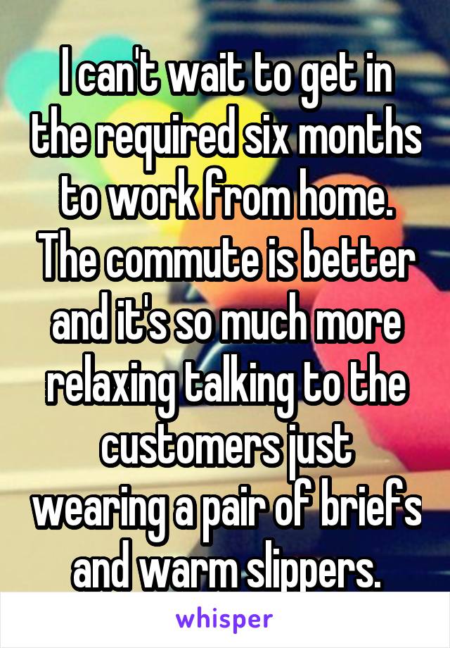 I can't wait to get in the required six months to work from home. The commute is better and it's so much more relaxing talking to the customers just wearing a pair of briefs and warm slippers.