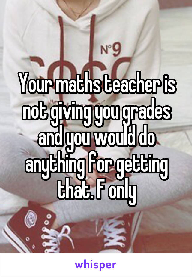 Your maths teacher is not giving you grades and you would do anything for getting that. F only