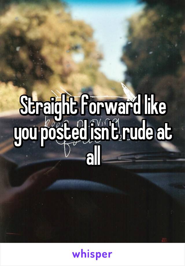 Straight forward like you posted isn't rude at all